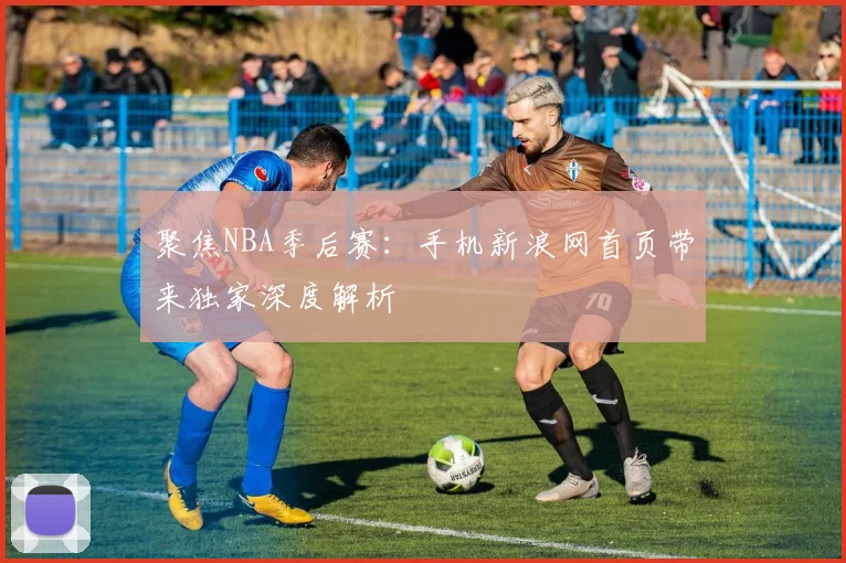 聚焦NBA季后赛：手机新浪网首页带来独家深度解析