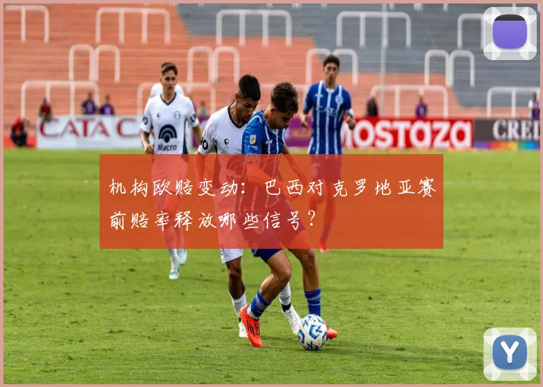 机构欧赔变动：巴西对克罗地亚赛前赔率释放哪些信号？