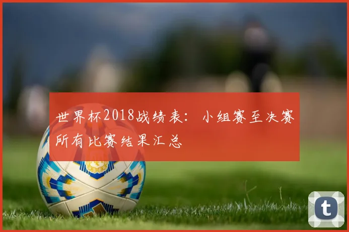 世界杯2018战绩表:小组赛至决赛所有比赛结果汇总