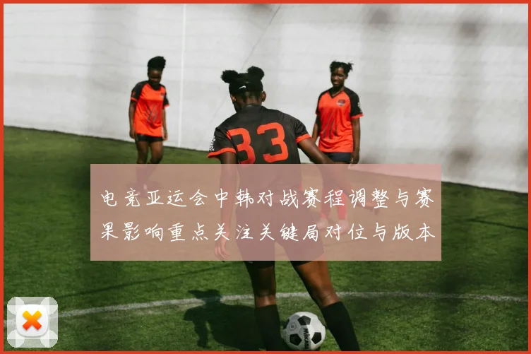 电竞亚运会中韩对战赛程调整与赛果影响重点关注关键局对位与版本差异