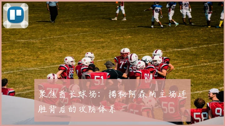 聚焦酋长球场：揭秘阿森纳主场连胜背后的攻防体系