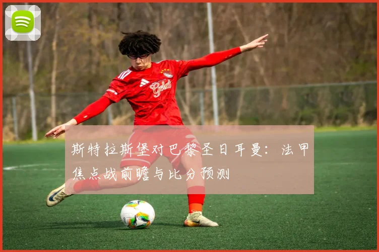 斯特拉斯堡对巴黎圣日耳曼：法甲焦点战前瞻与比分预测