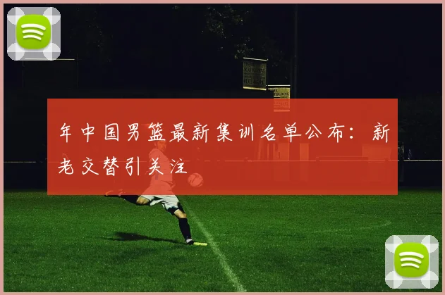 年中国男篮最新集训名单公布：新老交替引关注
