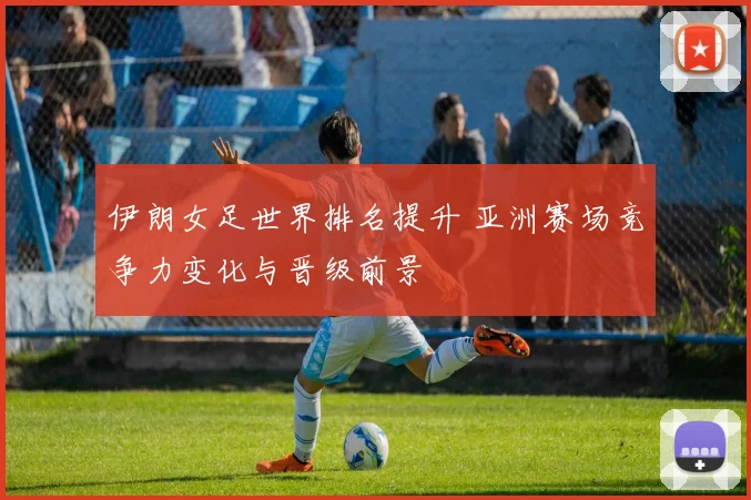 伊朗女足世界排名提升 亚洲赛场竞争力变化与晋级前景