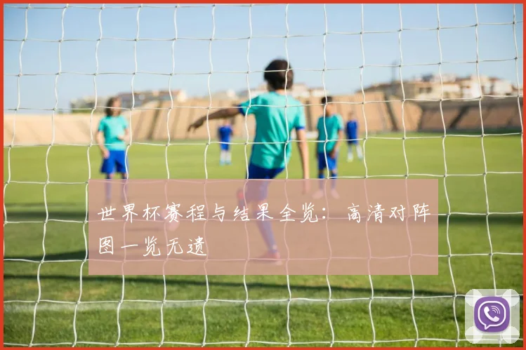 世界杯赛程与结果全览：高清对阵图一览无遗