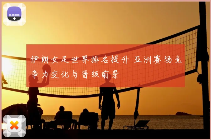 伊朗女足世界排名提升 亚洲赛场竞争力变化与晋级前景