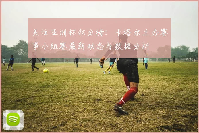 关注亚洲杯积分榜：卡塔尔主办赛事小组赛最新动态与数据分析