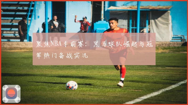 聚焦NBA季前赛：黑马球队崛起与冠军热门备战实况