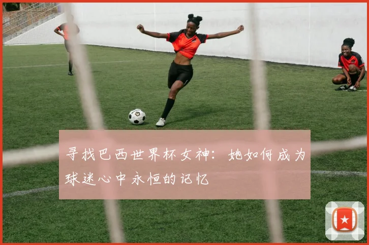 寻找巴西世界杯女神：她如何成为球迷心中永恒的记忆