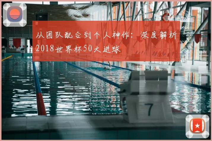 从团队配合到个人神作：深度解析2018世界杯50大进球
