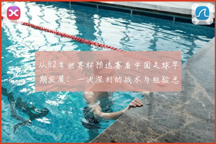 从82年世界杯预选赛看中国足球早期发展：一次深刻的战术与经验总结