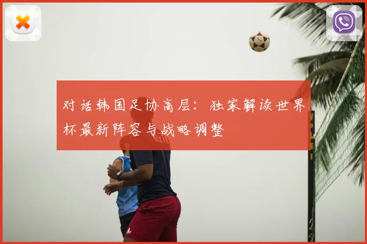 对话韩国足协高层：独家解读世界杯最新阵容与战略调整