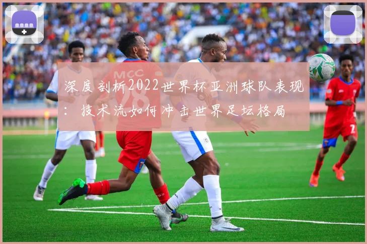 深度剖析2022世界杯亚洲球队表现：技术流如何冲击世界足坛格局