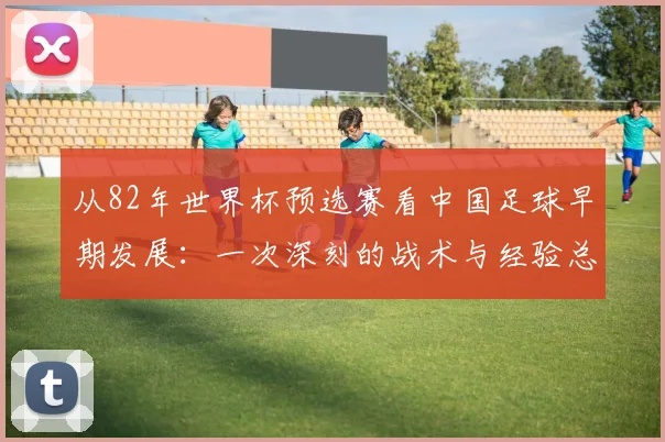 从82年世界杯预选赛看中国足球早期发展：一次深刻的战术与经验总结
