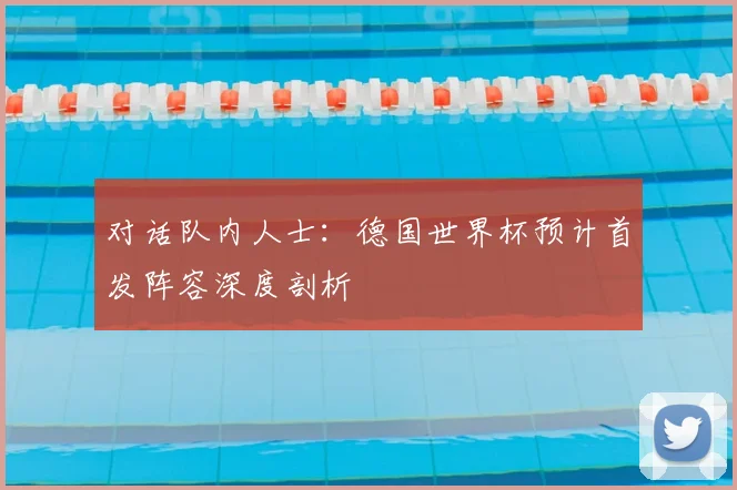 对话队内人士：德国世界杯预计首发阵容深度剖析