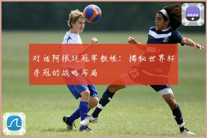 对话阿根廷冠军教练：揭秘世界杯夺冠的战略布局