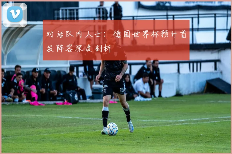 对话队内人士：德国世界杯预计首发阵容深度剖析