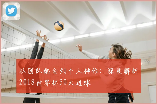 从团队配合到个人神作：深度解析2018世界杯50大进球