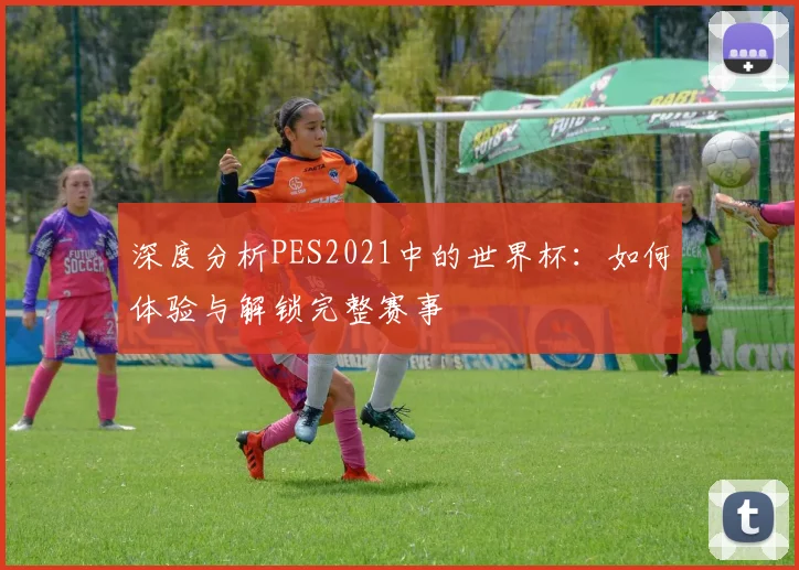 深度分析PES2021中的世界杯：如何体验与解锁完整赛事