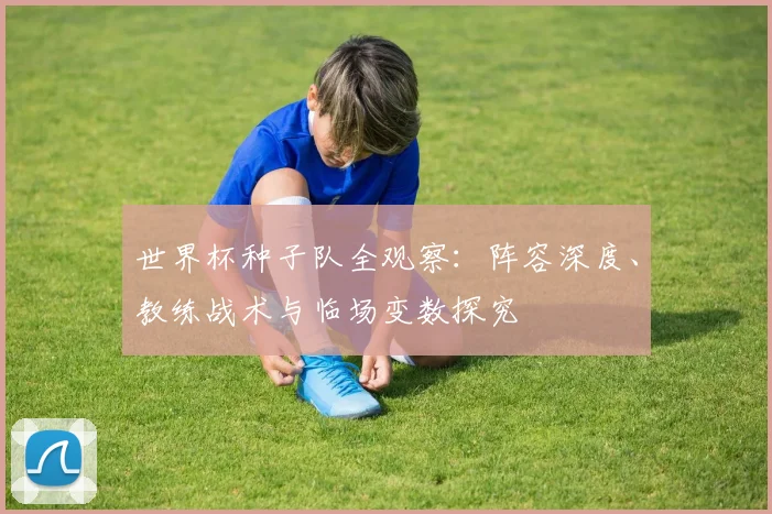 世界杯种子队全观察：阵容深度、教练战术与临场变数探究
